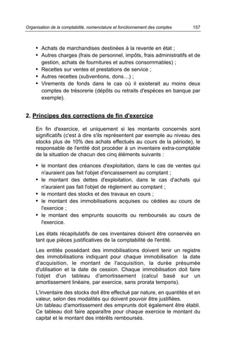 Organisation de la comptabilité, nomenclature et fonctionnement des comptes   157



     • Achats de marchandises destinées à la revente en état ;
     • Autres charges (frais de personnel, impôts, frais administratifs et de
        gestion, achats de fournitures et autres consommables) ;
     • Recettes sur ventes et prestations de service ;
     • Autres recettes (subventions, dons…) ;
     • Virements de fonds dans le cas où il existerait au moins deux
        comptes de trésorerie (dépôts ou retraits d'espèces en banque par
        exemple).


2. Principes des corrections de fin d'exercice

     En fin d'exercice, et uniquement si les montants concernés sont
     significatifs (c'est à dire s'ils représentent par exemple au niveau des
     stocks plus de 10% des achats effectués au cours de la période), le
     responsable de l'entité doit procéder à un inventaire extra-comptable
     de la situation de chacun des cinq éléments suivants :

     • le montant des créances d'exploitation, dans le cas de ventes qui
        n'auraient pas fait l'objet d'encaissement au comptant ;
     • le montant des dettes d'exploitation, dans le cas d'achats qui
        n'auraient pas fait l'objet de règlement au comptant ;
     • le montant des stocks et des travaux en cours ;
     • le montant des immobilisations acquises ou cédées au cours de
        l'exercice ;
     • le montant des emprunts souscrits ou remboursés au cours de
        l'exercice.

     Les états récapitulatifs de ces inventaires doivent être conservés en
     tant que pièces justificatives de la comptabilité de l'entité.
     Les entités possédant des immobilisations doivent tenir un registre
     des immobilisations indiquant pour chaque immobilisation la date
     d'acquisition, le montant de l'acquisition, la durée présumée
     d'utilisation et la date de cession. Chaque immobilisation doit faire
     l'objet d'un tableau d'amortissement (calcul basé sur un
     amortissement linéaire, par exercice, sans prorata temporis).
     L'inventaire des stocks doit être effectué par nature, en quantités et en
     valeur, selon des modalités qui doivent pouvoir être justifiées.
     Un tableau d'amortissement des emprunts doit également être établi.
     Ce tableau doit faire apparaître pour chaque exercice le montant du
     capital et le montant des intérêts remboursés.
 