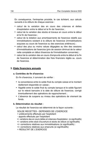 158                                                      Plan Comptable Général 2005



      En conséquence, l'entreprise procède, le cas échéant, aux calculs
      suivants à la clôture de chaque exercice :

      • calcul de la variation des en cours des créances et dettes
        d'exploitation entre le début et la fin de l'exercice ;
      • calcul de la variation des stocks et travaux en cours entre le début
        et la fin de l'exercice ;
      • calcul de la dotation aux amortissements de l'exercice relatifs aux
        immobilisations existant à la clôture de l'exercice (immobilisations
        acquises au cours de l'exercice ou des exercices antérieurs) ;
      • calcul des plus ou moins values dégagées au titre des cessions
        d'immobilisations de l'exercice (prix de cession diminué de la valeur
        nette comptable en début d'exercice de l'immobilisation concernée) ;
      • calcul de la variation des en cours d'emprunts entre le début et la fin
        de l'exercice et détermination des frais financiers réglés au .cours
        de l'exercice.


3. Etats financiers annuels

  a. Contrôles de fin d'exercice
       En fin d'exercice, il convient de vérifier :

       • la concordance entre le solde final du compte caisse et le montant
         réellement disponible en caisse ;
       • l'égalité entre le solde final du compte banque et le solde figurant
         sur le relevé bancaire à la date de clôture de l'exercice, corrigé
         éventuellement des opérations de rapprochement ;
       • L'absence de suspens au niveau des opérations de virement de
         fonds.

  b. Détermination du résultat :
       Le résultat de l'exercice est déterminé de la façon suivante :
        SOLDE RECETTES - DEPENSES DE L'EXERCICE
        + prélèvements effectués par l'exploitant
        - apports effectués par l'exploitant
        +/- variations des en cours dettes et créances d'exploitation (si significatifs)
        +/- variations entre stock d'ouverture et stocks de clôture (si significatifs)
        +/- corrections relatives aux immobilisations (si significatifs) :
        +/- corrections relatives aux emprunts (si significatifs)
        = RESULTAT DE L'EXERCICE
 