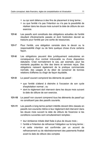 Cadre conceptuel, états financiers, règles de comptabilisation et d’évaluation   11



            • ou qui sont détenus à des fins de placement à long terme ;
            • ou que l'entité n'a pas l'intention ou n'a pas la possibilité de
               réaliser dans les douze mois suivant la date de clôture de son
               exercice.

131-6       Les passifs sont constitués des obligations actuelles de l'entité
            résultant d'événements passés et dont l'extinction devrait se
            traduire pour l'entité par une sortie de ressources.

131-7       Pour l'entité, une obligation consiste dans le devoir ou la
            responsabilité d'agir ou de faire quelque chose d'une certaine
            façon.

131-8       Les obligations peuvent être juridiquement exécutoires en
            conséquence d'un contrat irrévocable ou d'une disposition
            statutaire. C'est normalement le cas, par exemple, pour les
            montants payables au titre des biens et services reçus. Des
            obligations naissent également de la pratique commerciale
            normale, des usages et du désir de conserver de bonnes
            relations d'affaires ou d'agir de façon équitable.

131-9       Le passif courant comprend les éléments de passif :

            • que l'entité s'attend à éteindre à l'occasion de son cycle
               d'exploitation normal ; ou
            • dont le règlement doit intervenir dans les douze mois suivant
               la date de clôture de son exercice.

131-10      Le passif non courant comprend tous les éléments de passif qui
            ne constituent pas des passifs courants.

131-11      Les passifs à long terme portant intérêts doivent être classés en
            passifs non-courants même si leur règlement doit intervenir dans
            les douze mois suivant la date de clôture de l'exercice si les
            conditions suivantes sont simultanément remplies :

            • leur échéance initiale était fixée à plus de douze mois ;
            • l'entité a l'intention de refinancer l'obligation sur le long terme ;
            • et cette intention est confirmée par un accord de
               refinancement ou de rééchelonnement des paiements finalisé
               avant la date de clôture des comptes
 