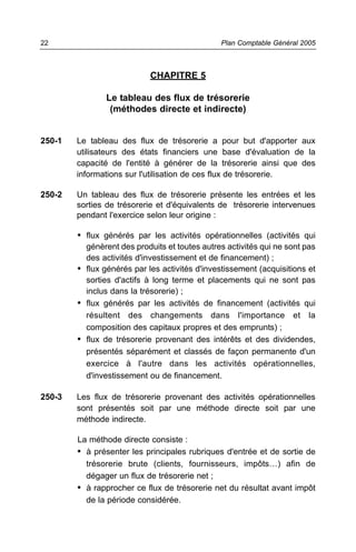22                                             Plan Comptable Général 2005



                            CHAPITRE 5

               Le tableau des flux de trésorerie
                (méthodes directe et indirecte)


250-1   Le tableau des flux de trésorerie a pour but d'apporter aux
        utilisateurs des états financiers une base d'évaluation de la
        capacité de l'entité à générer de la trésorerie ainsi que des
        informations sur l'utilisation de ces flux de trésorerie.

250-2   Un tableau des flux de trésorerie présente les entrées et les
        sorties de trésorerie et d'équivalents de trésorerie intervenues
        pendant l'exercice selon leur origine :

        • flux générés par les activités opérationnelles (activités qui
          génèrent des produits et toutes autres activités qui ne sont pas
          des activités d'investissement et de financement) ;
        • flux générés par les activités d'investissement (acquisitions et
          sorties d'actifs à long terme et placements qui ne sont pas
          inclus dans la trésorerie) ;
        • flux générés par les activités de financement (activités qui
          résultent des changements dans l'importance et la
          composition des capitaux propres et des emprunts) ;
        • flux de trésorerie provenant des intérêts et des dividendes,
          présentés séparément et classés de façon permanente d'un
          exercice à l'autre dans les activités opérationnelles,
          d'investissement ou de financement.

250-3   Les flux de trésorerie provenant des activités opérationnelles
        sont présentés soit par une méthode directe soit par une
        méthode indirecte.

        La méthode directe consiste :
        • à présenter les principales rubriques d'entrée et de sortie de
          trésorerie brute (clients, fournisseurs, impôts…) afin de
          dégager un flux de trésorerie net ;
        • à rapprocher ce flux de trésorerie net du résultat avant impôt
          de la période considérée.
 