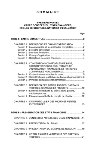 SOMMAIRE


                      PREMIERE PARTIE :
             CADRE CONCEPTUEL, ETATS FINANCIERS,
          REGLES DE COMPTABILISATION ET D'EVALUATION

                                                                                      Page

TITRE I : CADRE CONCEPTUEL ............................................................2

   CHAPITRE 1 : DEFINITIONS ET CHAMP D'APPLICATION ..............2
     Section 1 : La comptabilité et les méthodes comptables ..............2
     Section 2 : Le cadre conceptuel ....................................................2
     Section 3 : Les états financiers ......................................................3
     Section 4 : Champ d'application ....................................................3
     Section 5 : Utilisateurs des états financiers....................................4

   CHAPITRE 2 : CONVENTIONS COMPTABLES DE BASE,
                 CARACTERISTIQUES QUALITATIVES DE
                 L'INFORMATION FINANCIERE ET PRINCIPES
                 COMPTABLES FONDAMENTAUX ..............................5
     Section 1 : Conventions comptables de base ................................5
     Section 2 : Caractéristiques qualitatives de l'information financière..6
     Section 3 : Principes comptables fondamentaux............................7

   CHAPITRE 3 : DEFINITION DES ACTIFS, PASSIFS, CAPITAUX
                 PROPRES, CHARGES ET PRODUITS ....................10
     Section 1 : Eléments constitutifs du bilan : actifs, passifs,
                 capitaux propres ........................................................10
     Section 2 : Eléments constitutifs du compte de résultat ..............12

   CHAPITRE 4 : CAS PARTICULIER DES MICRO ET PETITES
                ENTREPRISES ..........................................................13


TITRE II : PRESENTATION DES ETATS FINANCIERS ........................14

   CHAPITRE 1 : CONTENU ET ARRETE DES ETATS FINANCIERS ..14

   CHAPITRE 2 : PRESENTATION DU BILAN ......................................17

   CHAPITRE 3 : PRESENTATION DU COMPTE DE RESULTAT ........19

   CHAPITRE 4 : LE TABLEAU DES VARIATIONS DES CAPITAUX
                PROPRES ..................................................................21
 