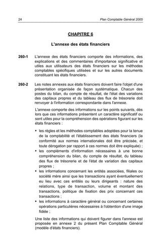 24                                             Plan Comptable Général 2005



                            CHAPITRE 6

                  L'annexe des états financiers

260-1   L'annexe des états financiers comporte des informations, des
        explications et des commentaires d'importance significative et
        utiles aux utilisateurs des états financiers sur les méthodes
        comptables spécifiques utilisées et sur les autres documents
        constituant les états financiers.

260-2   Les notes annexes aux états financiers doivent faire l'objet d'une
        présentation organisée de façon systématique. Chacun des
        postes du bilan, du compte de résultat, de l'état des variations
        des capitaux propres et du tableau des flux de trésorerie doit
        renvoyer à l'information correspondante dans l'annexe.
        L'annexe comporte des informations sur les points suivants, dès
        lors que ces informations présentent un caractère significatif ou
        sont utiles pour la compréhension des opérations figurant sur les
        états financiers :
        • les règles et les méthodes comptables adoptées pour la tenue
          de la comptabilité et l'établissement des états financiers (la
          conformité aux normes internationales doit être précisée, et
          toute dérogation par rapport à ces normes doit être expliquée) ;
        • les compléments d'information nécessaires à une bonne
          compréhension du bilan, du compte de résultat, du tableau
          des flux de trésorerie et de l'état de variation des capitaux
          propres ;
        • les informations concernant les entités associées, filiales ou
          société mère ainsi que les transactions ayant éventuellement
          eu lieu avec ces entités ou leurs dirigeants : nature des
          relations, type de transaction, volume et montant des
          transactions, politique de fixation des prix concernant ces
          transactions ;
        • les informations à caractère général ou concernant certaines
          opérations particulières nécessaires à l'obtention d'une image
          fidèle ;
        Une liste des informations qui doivent figurer dans l'annexe est
        proposée en annexe 2 du présent Plan Comptable Général
        (modèle d'états financiers).
 