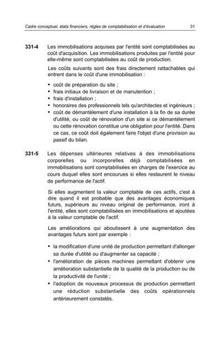 Cadre conceptuel, états financiers, règles de comptabilisation et d’évaluation   31



331-4       Les immobilisations acquises par l'entité sont comptabilisées au
            coût d'acquisition. Les immobilisations produites par l'entité pour
            elle-même sont comptabilisées au coût de production.
            Les coûts suivants sont des frais directement rattachables qui
            entrent dans le coût d'une immobilisation :

            •   coût de préparation du site ;
            •   frais initiaux de livraison et de manutention ;
            •   frais d'installation ;
            •   honoraires des professionnels tels qu'architectes et ingénieurs ;
            •   coût de démantèlement d'une installation à la fin de sa durée
                d'utilité, ou coût de rénovation d'un site si ce démantèlement
                ou cette rénovation constitue une obligation pour l'entité. Dans
                ce cas, ce coût doit également faire l'objet d'une provision au
                passif du bilan.

331-5       Les dépenses ultérieures relatives à des immobilisations
            corporelles ou incorporelles déjà comptabilisées en
            immobilisations sont comptabilisées en charges de l'exercice au
            cours duquel elles sont encourues si elles restaurent le niveau
            de performance de l'actif.

            Si elles augmentent la valeur comptable de ces actifs, c'est à
            dire quand il est probable que des avantages économiques
            futurs, supérieurs au niveau original de performance, iront à
            l'entité, elles sont comptabilisées en immobilisations et ajoutées
            à la valeur comptable de l'actif.

            Les améliorations qui aboutissent à une augmentation des
            avantages futurs sont par exemple :

            • la modification d'une unité de production permettant d'allonger
                sa durée d'utilité ou d'augmenter sa capacité ;
            • l'amélioration de pièces machines permettant d'obtenir une
              amélioration substantielle de la qualité de la production ou de
              la productivité de l'unité ;
            • l'adoption de nouveaux processus de production permettant
              une réduction substantielle des coûts opérationnels
              antérieurement constatés.
 