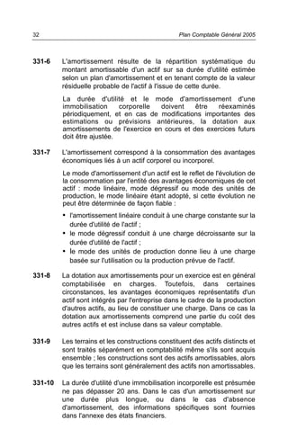 32                                                Plan Comptable Général 2005



331-6    L'amortissement résulte de la répartition systématique du
         montant amortissable d'un actif sur sa durée d'utilité estimée
         selon un plan d'amortissement et en tenant compte de la valeur
         résiduelle probable de l'actif à l'issue de cette durée.
         La durée d'utilité et le mode d'amortissement d'une
         immobilisation     corporelle  doivent    être   réexaminés
         périodiquement, et en cas de modifications importantes des
         estimations ou prévisions antérieures, la dotation aux
         amortissements de l'exercice en cours et des exercices futurs
         doit être ajustée.

331-7    L'amortissement correspond à la consommation des avantages
         économiques liés à un actif corporel ou incorporel.
         Le mode d'amortissement d'un actif est le reflet de l'évolution de
         la consommation par l'entité des avantages économiques de cet
         actif : mode linéaire, mode dégressif ou mode des unités de
         production, le mode linéaire étant adopté, si cette évolution ne
         peut être déterminée de façon fiable :
         • l'amortissement linéaire conduit à une charge constante sur la
           durée d'utilité de l'actif ;
         • le mode dégressif conduit à une charge décroissante sur la
           durée d'utilité de l'actif ;
         • le mode des unités de production donne lieu à une charge
           basée sur l'utilisation ou la production prévue de l'actif.

331-8    La dotation aux amortissements pour un exercice est en général
         comptabilisée en charges. Toutefois, dans certaines
         circonstances, les avantages économiques représentatifs d'un
         actif sont intégrés par l'entreprise dans le cadre de la production
         d'autres actifs, au lieu de constituer une charge. Dans ce cas la
         dotation aux amortissements comprend une partie du coût des
         autres actifs et est incluse dans sa valeur comptable.

331-9    Les terrains et les constructions constituent des actifs distincts et
         sont traités séparément en comptabilité même s'ils sont acquis
         ensemble ; les constructions sont des actifs amortissables, alors
         que les terrains sont généralement des actifs non amortissables.

331-10   La durée d'utilité d'une immobilisation incorporelle est présumée
         ne pas dépasser 20 ans. Dans le cas d'un amortissement sur
         une durée plus longue, ou dans le cas d'absence
         d'amortissement, des informations spécifiques sont fournies
         dans l'annexe des états financiers.
 