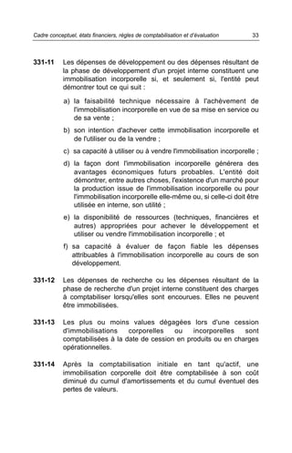 Cadre conceptuel, états financiers, règles de comptabilisation et d’évaluation   33



331-11      Les dépenses de développement ou des dépenses résultant de
            la phase de développement d'un projet interne constituent une
            immobilisation incorporelle si, et seulement si, l'entité peut
            démontrer tout ce qui suit :

            a) la faisabilité technique nécessaire à l'achèvement de
               l'immobilisation incorporelle en vue de sa mise en service ou
               de sa vente ;
            b) son intention d'achever cette immobilisation incorporelle et
               de l'utiliser ou de la vendre ;
            c) sa capacité à utiliser ou à vendre l'immobilisation incorporelle ;
            d) la façon dont l'immobilisation incorporelle générera des
               avantages économiques futurs probables. L'entité doit
               démontrer, entre autres choses, l'existence d'un marché pour
               la production issue de l'immobilisation incorporelle ou pour
               l'immobilisation incorporelle elle-même ou, si celle-ci doit être
               utilisée en interne, son utilité ;
            e) la disponibilité de ressources (techniques, financières et
               autres) appropriées pour achever le développement et
               utiliser ou vendre l'immobilisation incorporelle ; et
            f) sa capacité à évaluer de façon fiable les dépenses
               attribuables à l'immobilisation incorporelle au cours de son
               développement.

331-12      Les dépenses de recherche ou les dépenses résultant de la
            phase de recherche d'un projet interne constituent des charges
            à comptabiliser lorsqu'elles sont encourues. Elles ne peuvent
            être immobilisées.

331-13      Les plus ou moins values dégagées lors d'une cession
            d'immobilisations    corporelles   ou    incorporelles   sont
            comptabilisées à la date de cession en produits ou en charges
            opérationnelles.

331-14      Après la comptabilisation initiale en tant qu'actif, une
            immobilisation corporelle doit être comptabilisée à son coût
            diminué du cumul d'amortissements et du cumul éventuel des
            pertes de valeurs.
 