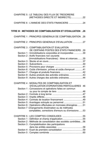 CHAPITRE 5 : LE TABLEAU DES FLUX DE TRESORERIE
               (METHODES DIRECTE ET INDIRECTE) ..................22

  CHAPITRE 6 : L'ANNEXE DES ETATS FINANCIERS ......................24


TITRE III : METHODES DE COMPTABILISATION ET D'EVALUATION ..26

  CHAPITRE 1 : PRINCIPES GENERAUX DE COMPTABILISATION ..26

  CHAPITRE 2 : PRINCIPES GENERAUX D'EVALUATION ................27

  CHAPITRE 3 : COMPTABILISATION ET EVALUATION
                DE CERTAINS POSTES DES ETATS FINANCIERS ..30
    Section 1 : Immobilisations corporelles et incorporelles ..............30
    Section 2 : Actifs financiers non courants
               (Immobilisations financières) : titres et créances ........35
    Section 3 : Stocks et en cours ......................................................37
    Section 4 : Subventions ................................................................40
    Section 5 : Provisions pour charges ............................................41
    Section 6 : Coûts d'émission, primes et coûts d'emprunt ............41
    Section 7 : Charges et produits financiers....................................42
    Section 8 : Autres produits des activités ordinaires......................43
    Section 9 : Autres charges des activités ordinaires......................44

  CHAPITRE 4 : MODALITES DE COMPTABILISATION ET
                D'EVALUATION D'OPERATIONS PARTICULIERES 46
    Section 1 : Concessions et opérations faites en commun
                ou pour le compte de tiers ........................................46
    Section 2 : Contrats à long terme ................................................47
    Section 3 : Impôts différés ............................................................48
    Section 4 : Contrats de location financement ..............................49
    Section 5 : Avantages octroyés au personnel ..............................51
    Section 6 : Opérations effectuées en monnaies étrangères ........51
    Section 7 :Changements d'estimation ou de méthodes
               comptables, corrections d'erreurs ou d'omissions ......53

  CHAPITRE 5 : LES COMPTES CONSOLIDES ................................55
    Section 1 : Définition et champ d'application................................55
    Section 2 : Méthode de consolidation des sociétés contrôlées....56
    Section 3 : Comptabilisation des participations
                dans les entités associées ........................................58
    Section 4 : Ecart de première consolidation ................................59
    Section 5 : Comptes combinés ....................................................60
 