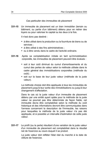 34                                                Plan Comptable Général 2005



              Cas particulier des immeubles de placement

331-15   Un immeuble de placement est un bien immobilier (terrain ou
         bâtiment, ou partie d'un bâtiment) détenu pour en retirer des
         loyers ou pour valoriser le capital ou les deux à la fois.
         Il n'est donc pas destiné :

         • à être utilisé dans la production ou la fourniture de biens ou de
           services ;
         • à être utilisé à des fins administratives ;
         • ou à être vendu dans le cadre de l'activité ordinaire.

331-16   Après sa comptabilisation initiale en tant qu'immobilisation
         corporelle, les immeubles de placement peuvent être évalués :

         • soit à leur coût diminué du cumul d'amortissements et du
           cumul des pertes de valeur selon la méthode utilisée dans le
           cadre général des immobilisations corporelles (méthode du
           coût) ;
         • soit sur la base de leur juste valeur (méthode de la juste
           valeur).

         La méthode choisie doit être appliquée à tous les immeubles de
         placement jusqu'à leur sortie des immobilisations ou jusqu'à leur
         changement d'affectation.
         Dans le cas où la juste valeur d'un immeuble de placement
         détenu par une entité ayant optée pour la méthode de la juste
         valeur ne pourrait pas être déterminée de façon fiable, cet
         immeuble devra être comptabilisé selon la méthode du coût
         historique et des informations devront être communiquées dans
         l'annexe concernant la description de l'immeuble, les raisons
         pour lesquelles la méthode de la juste valeur n'a pas été
         appliquée, et si possible un intervalle d'estimation de cette juste
         valeur.


331-17   Le profit (ou la perte) résultant d'une variation de la juste valeur
         d'un immeuble de placement est comptabilisé dans le résultat
         net de l'exercice au cours duquel il se produit.
         La juste valeur doit refléter l'état réel du marché à la date de
         clôture de l'exercice.
 