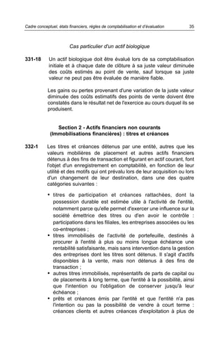 Cadre conceptuel, états financiers, règles de comptabilisation et d’évaluation   35



                        Cas particulier d'un actif biologique

331-18       Un actif biologique doit être évalué lors de sa comptabilisation
             initiale et à chaque date de clôture à sa juste valeur diminuée
             des coûts estimés au point de vente, sauf lorsque sa juste
             valeur ne peut pas être évaluée de manière fiable.

            Les gains ou pertes provenant d'une variation de la juste valeur
            diminuée des coûts estimatifs des points de vente doivent être
            constatés dans le résultat net de l'exercice au cours duquel ils se
            produisent.


                 Section 2 - Actifs financiers non courants
              (Immobilisations financières) : titres et créances

332-1       Les titres et créances détenus par une entité, autres que les
            valeurs mobilières de placement et autres actifs financiers
            détenus à des fins de transaction et figurant en actif courant, font
            l'objet d'un enregistrement en comptabilité, en fonction de leur
            utilité et des motifs qui ont prévalu lors de leur acquisition ou lors
            d'un changement de leur destination, dans une des quatre
            catégories suivantes :

            • titres de participation et créances rattachées, dont la
              possession durable est estimée utile à l'activité de l'entité,
              notamment parce qu'elle permet d'exercer une influence sur la
              société émettrice des titres ou d'en avoir le contrôle :
              participations dans les filiales, les entreprises associées ou les
              co-entreprises ;
            • titres immobilisés de l'activité de portefeuille, destinés à
              procurer à l'entité à plus ou moins longue échéance une
              rentabilité satisfaisante, mais sans intervention dans la gestion
              des entreprises dont les titres sont détenus. Il s'agit d'actifs
              disponibles à la vente, mais non détenus à des fins de
              transaction ;
            • autres titres immobilisés, représentatifs de parts de capital ou
              de placements à long terme, que l'entité à la possibilité, ainsi
              que l'intention ou l'obligation de conserver jusqu'à leur
              échéance ;
            • prêts et créances émis par l'entité et que l'entité n'a pas
              l'intention ou pas la possibilité de vendre à court terme :
              créances clients et autres créances d'exploitation à plus de
 