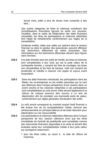 36                                                Plan Comptable Général 2005



          douze mois, prêts à plus de douze mois consentis à des
          tiers…

        Ces quatre catégories de titres et créances constituent des
        immobilisations financières figurant en actifs non courants.
        Toutefois, dans le cadre de l'élaboration des états financiers
        consolidés, les titres de participations et créances rattachées
        font l'objet de retraitements conformément aux règles de la
        consolidation.
        Certaines entités, telles que celles qui opèrent dans le secteur
        financier ou dans le secteur des assurances, peuvent effectuer
        des distinctions différentes de celles proposées. Des
        informations sur les distinctions effectuées doivent alors figurer
        dans l'annexe.
332-2   A la date d'entrée dans les actifs de l'entité, les titres et créances
        sont comptabilisés à leur coût, qui est la juste valeur de la
        contrepartie donnée, y compris les frais de courtages, les taxes
        non récupérables et les frais de banque, mais non compris les
        dividendes et intérêts à recevoir non payés et courus avant
        l'acquisition.

332-3   Dans les états financiers individuels, les participations dans les
        filiales, les co-entreprises ou les entités associées qui ne sont
        pas détenues dans l'unique perspective d'une cession dans un
        avenir proche et les créances rattachées à ces participations
        sont comptabilisées au coût amorti. Elles doivent également à la
        clôture de chaque exercice être soumis à un test de
        dépréciation afin de constater une éventuelle perte de valeur,
        conformément aux règles générales d'évaluation des actifs.

332-4   Le coût amorti correspond au montant auquel l'actif financier a
        été évalué lors de sa comptabilisation initiale, diminué des
        remboursements en principal obtenus et de toute réduction pour
        dépréciation ou non recouvrabilité.
332-5   Les participations et créances rattachées détenues dans l'unique
        perspective de leur cession ultérieure ainsi que les titres
        immobilisés de l'activité de portefeuille sont considérés comme
        des instruments financiers disponibles à la vente et doivent être
        évaluées après leur comptabilisation initiale à leur juste valeur
        qui correspond notamment :
        • pour les titres cotés, au cours à         la date de clôture de
          l'exercice,
 