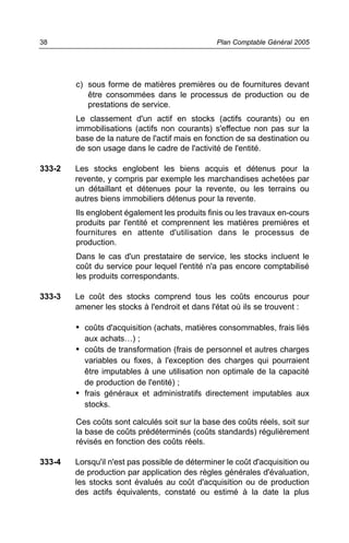 38                                              Plan Comptable Général 2005




        c) sous forme de matières premières ou de fournitures devant
           être consommées dans le processus de production ou de
           prestations de service.
        Le classement d'un actif en stocks (actifs courants) ou en
        immobilisations (actifs non courants) s'effectue non pas sur la
        base de la nature de l'actif mais en fonction de sa destination ou
        de son usage dans le cadre de l'activité de l'entité.

333-2   Les stocks englobent les biens acquis et détenus pour la
        revente, y compris par exemple les marchandises achetées par
        un détaillant et détenues pour la revente, ou les terrains ou
        autres biens immobiliers détenus pour la revente.
        Ils englobent également les produits finis ou les travaux en-cours
        produits par l'entité et comprennent les matières premières et
        fournitures en attente d'utilisation dans le processus de
        production.
        Dans le cas d'un prestataire de service, les stocks incluent le
        coût du service pour lequel l'entité n'a pas encore comptabilisé
        les produits correspondants.

333-3   Le coût des stocks comprend tous les coûts encourus pour
        amener les stocks à l'endroit et dans l'état où ils se trouvent :

        • coûts d'acquisition (achats, matières consommables, frais liés
          aux achats…) ;
        • coûts de transformation (frais de personnel et autres charges
          variables ou fixes, à l'exception des charges qui pourraient
          être imputables à une utilisation non optimale de la capacité
          de production de l'entité) ;
        • frais généraux et administratifs directement imputables aux
          stocks.

        Ces coûts sont calculés soit sur la base des coûts réels, soit sur
        la base de coûts prédéterminés (coûts standards) régulièrement
        révisés en fonction des coûts réels.

333-4   Lorsqu'il n'est pas possible de déterminer le coût d'acquisition ou
        de production par application des règles générales d'évaluation,
        les stocks sont évalués au coût d'acquisition ou de production
        des actifs équivalents, constaté ou estimé à la date la plus
 