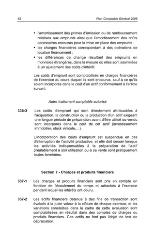 42                                               Plan Comptable Général 2005



        • l'amortissement des primes d'émission ou de remboursement
          relatives aux emprunts ainsi que l'amortissement des coûts
          accessoires encourus pour la mise en place des emprunts ;
        • les charges financières correspondant à des opérations de
          location financement ;
        • les différences de change résultant des emprunts en
          monnaies étrangères, dans la mesure où elles sont assimilées
          à un ajustement des coûts d'intérêt.

        Les coûts d'emprunt sont comptabilisés en charges financières
        de l'exercice au cours duquel ils sont encourus, sauf à ce qu'ils
        soient incorporés dans le coût d'un actif conformément à l'article
        suivant.


                 Autre traitement comptable autorisé

336-3   Les coûts d'emprunt qui sont directement attribuables à
        l'acquisition, la construction ou la production d'un actif exigeant
        une longue période de préparation avant d'être utilisé ou vendu
        sont incorporés dans le coût de cet actif (investissement
        immobilier, stock vinicole,…).

        L'incorporation des coûts d'emprunt est suspendue en cas
        d'interruption de l'activité productive, et elle doit cesser lorsque
        les activités indispensables à la préparation de l'actif
        préalablement à son utilisation ou à sa vente sont pratiquement
        toutes terminées.



            Section 7 - Charges et produits financiers

337-1   Les charges et produits financiers sont pris en compte en
        fonction de l'écoulement du temps et rattachés à l'exercice
        pendant lequel les intérêts ont couru.

337-2   Les actifs financiers détenus à des fins de transaction sont
        évalués à la juste valeur à la clôture de chaque exercice, et les
        variations constatées dans le cadre de cette évaluation sont
        comptabilisées en résultat dans des comptes de charges ou
        produits financiers. Ces actifs ne font pas l'objet de test de
        dépréciation.
 