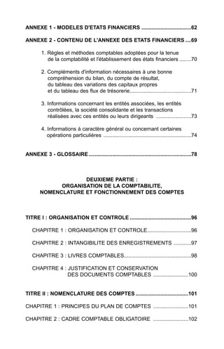 ANNEXE 1 - MODELES D'ETATS FINANCIERS ..................................62

ANNEXE 2 - CONTENU DE L'ANNEXE DES ETATS FINANCIERS ....69

        1. Règles et méthodes comptables adoptées pour la tenue
           de la comptabilité et l'établissement des états financiers ........70

        2. Compléments d'information nécessaires à une bonne
           compréhension du bilan, du compte de résultat,
           du tableau des variations des capitaux propres
           et du tableau des flux de trésorerie..........................................71

        3. Informations concernant les entités associées, les entités
           contrôlées, la société consolidante et les transactions
           réalisées avec ces entités ou leurs dirigeants ........................73

        4. Informations à caractère général ou concernant certaines
           opérations particulières ............................................................74


ANNEXE 3 - GLOSSAIRE ......................................................................78



                    DEUXIEME PARTIE :
             ORGANISATION DE LA COMPTABILITE,
       NOMENCLATURE ET FONCTIONNEMENT DES COMPTES



TITRE I : ORGANISATION ET CONTROLE ..........................................96

   CHAPITRE 1 : ORGANISATION ET CONTROLE..............................96

   CHAPITRE 2 : INTANGIBILITE DES ENREGISTREMENTS ............97

   CHAPITRE 3 : LIVRES COMPTABLES..............................................98

   CHAPITRE 4 : JUSTIFICATION ET CONSERVATION
                DES DOCUMENTS COMPTABLES ........................100


TITRE II : NOMENCLATURE DES COMPTES ....................................101

CHAPITRE 1 : PRINCIPES DU PLAN DE COMPTES ........................101

CHAPITRE 2 : CADRE COMPTABLE OBLIGATOIRE ........................102
 