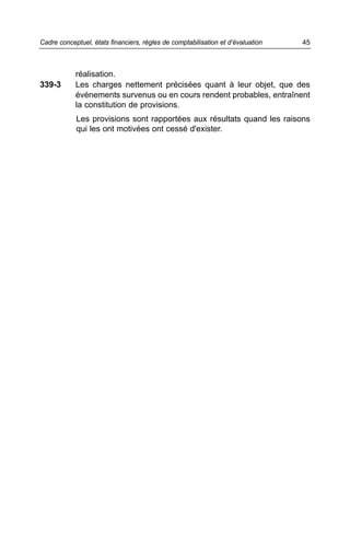 Cadre conceptuel, états financiers, règles de comptabilisation et d’évaluation   45



            réalisation.
339-3       Les charges nettement précisées quant à leur objet, que des
            événements survenus ou en cours rendent probables, entraînent
            la constitution de provisions.
            Les provisions sont rapportées aux résultats quand les raisons
            qui les ont motivées ont cessé d'exister.
 