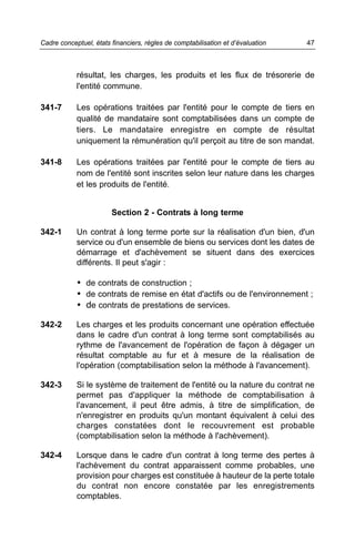 Cadre conceptuel, états financiers, règles de comptabilisation et d’évaluation   47



            résultat, les charges, les produits et les flux de trésorerie de
            l'entité commune.

341-7       Les opérations traitées par l'entité pour le compte de tiers en
            qualité de mandataire sont comptabilisées dans un compte de
            tiers. Le mandataire enregistre en compte de résultat
            uniquement la rémunération qu'il perçoit au titre de son mandat.

341-8       Les opérations traitées par l'entité pour le compte de tiers au
            nom de l'entité sont inscrites selon leur nature dans les charges
            et les produits de l'entité.


                        Section 2 - Contrats à long terme

342-1       Un contrat à long terme porte sur la réalisation d'un bien, d'un
            service ou d'un ensemble de biens ou services dont les dates de
            démarrage et d'achèvement se situent dans des exercices
            différents. Il peut s'agir :

            • de contrats de construction ;
            • de contrats de remise en état d'actifs ou de l'environnement ;
            • de contrats de prestations de services.

342-2       Les charges et les produits concernant une opération effectuée
            dans le cadre d'un contrat à long terme sont comptabilisés au
            rythme de l'avancement de l'opération de façon à dégager un
            résultat comptable au fur et à mesure de la réalisation de
            l'opération (comptabilisation selon la méthode à l'avancement).

342-3       Si le système de traitement de l'entité ou la nature du contrat ne
            permet pas d'appliquer la méthode de comptabilisation à
            l'avancement, il peut être admis, à titre de simplification, de
            n'enregistrer en produits qu'un montant équivalent à celui des
            charges constatées dont le recouvrement est probable
            (comptabilisation selon la méthode à l'achèvement).

342-4       Lorsque dans le cadre d'un contrat à long terme des pertes à
            l'achèvement du contrat apparaissent comme probables, une
            provision pour charges est constituée à hauteur de la perte totale
            du contrat non encore constatée par les enregistrements
            comptables.
 