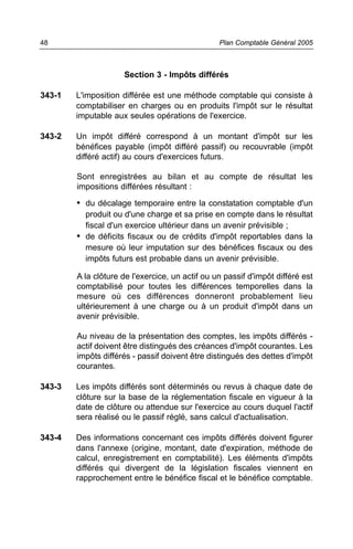 48                                               Plan Comptable Général 2005



                     Section 3 - Impôts différés

343-1   L'imposition différée est une méthode comptable qui consiste à
        comptabiliser en charges ou en produits l'impôt sur le résultat
        imputable aux seules opérations de l'exercice.

343-2   Un impôt différé correspond à un montant d'impôt sur les
        bénéfices payable (impôt différé passif) ou recouvrable (impôt
        différé actif) au cours d'exercices futurs.

        Sont enregistrées au bilan et au compte de résultat les
        impositions différées résultant :

        • du décalage temporaire entre la constatation comptable d'un
          produit ou d'une charge et sa prise en compte dans le résultat
          fiscal d'un exercice ultérieur dans un avenir prévisible ;
        • de déficits fiscaux ou de crédits d'impôt reportables dans la
          mesure où leur imputation sur des bénéfices fiscaux ou des
          impôts futurs est probable dans un avenir prévisible.

        A la clôture de l'exercice, un actif ou un passif d'impôt différé est
        comptabilisé pour toutes les différences temporelles dans la
        mesure où ces différences donneront probablement lieu
        ultérieurement à une charge ou à un produit d'impôt dans un
        avenir prévisible.

        Au niveau de la présentation des comptes, les impôts différés -
        actif doivent être distingués des créances d'impôt courantes. Les
        impôts différés - passif doivent être distingués des dettes d'impôt
        courantes.

343-3   Les impôts différés sont déterminés ou revus à chaque date de
        clôture sur la base de la réglementation fiscale en vigueur à la
        date de clôture ou attendue sur l'exercice au cours duquel l'actif
        sera réalisé ou le passif réglé, sans calcul d'actualisation.

343-4   Des informations concernant ces impôts différés doivent figurer
        dans l'annexe (origine, montant, date d'expiration, méthode de
        calcul, enregistrement en comptabilité). Les éléments d'impôts
        différés qui divergent de la législation fiscales viennent en
        rapprochement entre le bénéfice fiscal et le bénéfice comptable.
 