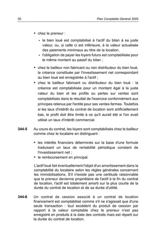 50                                               Plan Comptable Général 2005



        • chez le preneur :
           - le bien loué est comptabilisé à l'actif du bilan à sa juste
             valeur, ou, si celle ci est inférieure, à la valeur actualisée
             des paiements minimaux au titre de la location,
           - l'obligation de payer les loyers futurs est comptabilisée pour
             le même montant au passif du bilan ;

        • chez le bailleur non fabricant ou non distributeur du bien loué,
          la créance constituée par l'investissement net correspondant
          au bien loué est enregistrée à l'actif ;
        • chez le bailleur fabricant ou distributeur du bien loué : la
          créance est comptabilisée pour un montant égal à la juste
          valeur du bien et les profits ou pertes sur ventes sont
          comptabilisés dans le résultat de l'exercice conformément aux
          principes retenus par l'entité pour ses ventes fermes. Toutefois
          si les taux d'intérêt du contrat de location sont artificiellement
          bas, le profit doit être limité à ce qu'il aurait été si l'on avait
          utilisé un taux d'intérêt commercial.

344-5   Au cours du contrat, les loyers sont comptabilisés chez le bailleur
        comme chez le locataire en distinguant :

        • les intérêts financiers déterminés sur la base d'une formule
          traduisant un taux de rentabilité périodique constant de
          l'investissement net ;
        • le remboursement en principal.

        L'actif loué fait éventuellement l'objet d'un amortissement dans la
        comptabilité du locataire selon les règles générales concernant
        les immobilisations. S'il n'existe pas une certitude raisonnable
        que le preneur devienne propriétaire de l'actif à la fin du contrat
        de location, l'actif est totalement amorti sur la plus courte de la
        durée du contrat de location et de sa durée d'utilité.

344-6   Un contrat de cession associé à un contrat de location
        financement est comptabilisé comme s'il ne s'agissait que d'une
        seule transaction : tout excédent du produit de cession par
        rapport à la valeur comptable chez le preneur n'est pas
        enregistré en produits à la date des contrats mais est réparti sur
        la durée du contrat de location.
 