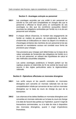 Cadre conceptuel, états financiers, règles de comptabilisation et d’évaluation   51



                Section 5 - Avantages octroyés au personnel

345-1       Les avantages accordés par une entité à son personnel en
            activité ou non actif sont comptabilisés en charges dès que le
            personnel a effectué le travail prévu en contrepartie de ces
            avantages ou dès que les conditions auxquelles étaient
            soumises les obligations contractées par l'entité vis à vis de son
            personnel sont remplies.

345-2       A chaque clôture d'exercice, le montant des engagements de
            l'entité en matière de pension, de compléments de retraite,
            d'indemnités et d'allocations en raison du départ à la retraite ou
            d'avantages similaires des membres de son personnel et de ses
            associés et mandataires sociaux est constaté sous forme de
            provisions pour charges.

            Ces provisions pour charges sont déterminées sur la base de la
            valeur actualisée de l'ensemble des obligations de l'entité vis à
            vis de son personnel, en utilisant des hypothèses de calcul et
            des méthodes actuarielles adaptées.

            Les autres avantages postérieurs à l'emploi portant sur les
            capitaux propres et indemnités de fin de contrat de travail sont
            soumis à des règles particulières selon la réglementation
            nationale.


       Section 6 - Opérations effectuées en monnaies étrangères

346-1       Les actifs acquis et les passifs constatés en monnaies
            étrangères sont convertis en monnaie nationale lors de leur
            comptabilisation initiale par conversion de leur coût en monnaies
            étrangères sur la base du cours de change du jour de la
            transaction.

346-2       Les créances et les dettes libellées en monnaies étrangères sont
            converties en monnaie nationale sur la base du cours de change
            à la date de l'accord des parties sur l'opération, quand il s'agit de
            transactions commerciales, ou à la date de mise à disposition
            des monnaies étrangères, quand il s'agit d'opérations
            financières.
 