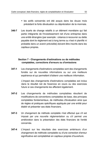 Cadre conceptuel, états financiers, règles de comptabilisation et d’évaluation   53



            • les actifs concernés ont été acquis dans les douze mois
               précédant la forte dévaluation ou dépréciation de la monnaie.

346-7       Les écarts de change relatifs à un élément monétaire qui fait
            partie intégrante de l'investissement net d'une entreprise dans
            une entité étrangère (par exemple : créance à recouvrer ou dette
            payable dont le règlement est à long terme ou n'est ni planifié ni
            probable dans un avenir prévisible) doivent être inscrits dans les
            capitaux propres.




        Section 7 - Changements d'estimations ou de méthodes
          comptables, corrections d'erreurs ou d'omissions

347-1       Les changements d'estimations comptables sont des changements
            fondés sur de nouvelles informations ou sur une meilleure
            expérience et qui permettent d'obtenir une meilleure information.

            L'impact des changements d'estimations comptables est inclus
            dans le résultat net de l'exercice en cours ou des exercices
            futurs si ces changements les affectent également.

347-2       Les changements de méthodes comptables résultent de
            modifications de conventions comptables de base, des principes
            comptables fondamentaux, de méthodes d'évaluation ainsi que
            de règles et pratiques spécifiques appliqués par une entité pour
            établir et présenter ses états financiers.

347-3       Un changement de méthode comptable n'est effectué que s'il est
            imposé par une nouvelle réglementation ou s'il permet une
            amélioration dans la présentation des états financiers de l'entité
            concernée.

347-4       L'impact sur les résultats des exercices antérieurs d'un
            changement de méthode comptable ou d'une correction d'erreur
            significative est comptabilisé en capitaux propres d'ouverture.
 
