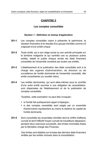 Cadre conceptuel, états financiers, règles de comptabilisation et d’évaluation   55



                                     CHAPITRE 5

                            Les comptes consolidés


                Section 1 - Définition et champ d'application

351-1       Les comptes consolidés visent à présenter le patrimoine, la
            situation financière et le résultat d'un groupe d'entités comme s'il
            s'agissait d'une entité unique.

351-2       Toute entité, qui a son siège social ou son activité principale sur
            le territoire malgache et qui contrôle une ou plusieurs autres
            entités, établit et publie chaque année les états financiers
            consolidés de l'ensemble constitué par toutes ces entités.

351-3       L'établissement et la publication des états consolidés sont à la
            charge des organes d'administration, de direction ou de
            surveillance de l'entité dominante de l'ensemble consolidé, dite
            entité consolidante (ou société mère).

351-4       Les entités dominantes, qui sont elles-mêmes sous le contrôle
            d'une autre entité soumise à une obligation de consolidation,
            sont dispensées de l'établissement et de la publication de
            comptes consolidés.

            Toutefois, cette exemption ne peut être invoquée :

            • si l'entité fait publiquement appel à l'épargne ;
            • si des comptes consolidés sont exigés par un ensemble
               d'actionnaires représentant au moins le dixième du capital de
               l'entité dominante.

351-5       Sont consolidés les ensembles d'entités dont le chiffre d'affaires
            cumulé et dont l'effectif moyen cumulé de travailleurs dépassent,
            pendant deux exercices successifs, des limites minimales fixées
            par le Ministère chargé des Finances.

            Ces limites sont établies sur la base des derniers états financiers
            arrêtés par les entités incluses dans la consolidation.
 