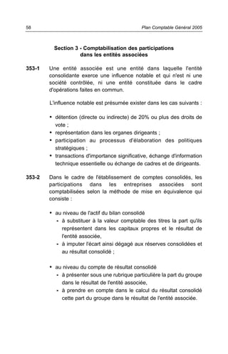 58                                              Plan Comptable Général 2005



         Section 3 - Comptabilisation des participations
                   dans les entités associées

353-1   Une entité associée est une entité dans laquelle l'entité
        consolidante exerce une influence notable et qui n'est ni une
        société contrôlée, ni une entité constituée dans le cadre
        d'opérations faites en commun.

        L'influence notable est présumée exister dans les cas suivants :

        • détention (directe ou indirecte) de 20% ou plus des droits de
          vote ;
        • représentation dans les organes dirigeants ;
        • participation au processus d'élaboration des politiques
          stratégiques ;
        • transactions d'importance significative, échange d'information
          technique essentielle ou échange de cadres et de dirigeants.

353-2   Dans le cadre de l'établissement de comptes consolidés, les
        participations dans les entreprises associées sont
        comptabilisées selon la méthode de mise en équivalence qui
        consiste :

        • au niveau de l'actif du bilan consolidé
          - à substituer à la valeur comptable des titres la part qu'ils
            représentent dans les capitaux propres et le résultat de
            l'entité associée,
          - à imputer l'écart ainsi dégagé aux réserves consolidées et
            au résultat consolidé ;

        • au niveau du compte de résultat consolidé
          - à présenter sous une rubrique particulière la part du groupe
             dans le résultat de l'entité associée,
          - à prendre en compte dans le calcul du résultat consolidé
             cette part du groupe dans le résultat de l'entité associée.
 