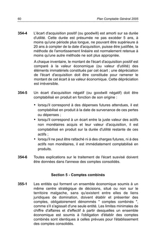 60                                               Plan Comptable Général 2005



354-4   L'écart d'acquisition positif (ou goodwill) est amorti sur sa durée
        d'utilité. Cette durée est présumée ne pas excéder 5 ans, à
        moins qu'une période plus longue, ne pouvant être supérieure à
        20 ans à compter de la date d'acquisition, puisse être justifiée, la
        méthode de l'amortissement linéaire est normalement retenue à
        moins qu'une autre méthode ne soit plus appropriée.
        A chaque inventaire, le montant de l'écart d'acquisition positif est
        comparé à la valeur économique (ou valeur d'utilité) des
        éléments immatériels constitués par cet écart ; une dépréciation
        de l'écart d'acquisition doit être constituée pour ramener le
        montant de cet écart à sa valeur économique. Cette dépréciation
        est irréversible.

354-5   Un écart d'acquisition négatif (ou goodwill négatif) doit être
        comptabilisé en produit en fonction de son origine :

        • lorsqu'il correspond à des dépenses futures attendues, il est
          comptabilisé en produit à la date de survenance de ces pertes
          ou dépenses ;
        • lorsqu'il correspond à un écart entre la juste valeur des actifs
          non monétaires acquis et leur valeur d'acquisition, il est
          comptabilisé en produit sur la durée d'utilité restante de ces
          actifs ;
        • lorsqu'il ne peut être rattaché ni à des charges futures, ni à des
          actifs non monétaires, il est immédiatement comptabilisé en
          produits.

354-6   Toutes explications sur le traitement de l'écart susvisé doivent
        être données dans l'annexe des comptes consolidés.


                   Section 5 - Comptes combinés

355-1   Les entités qui forment un ensemble économique soumis à un
        même centre stratégique de décisions, situé ou non sur le
        territoire malgache, sans qu'existent entre elles de liens
        juridiques de domination, doivent établir et présenter des
        comptes, obligatoirement dénommés " comptes combinés ",
        comme s'il s'agissait d'une seule entité. Les limites minimales de
        chiffre d'affaires et d'effectif à partir desquelles un ensemble
        économique est soumis à l'obligation d'établir des comptes
        combinés sont identiques à celles prévues pour l'établissement
        des comptes consolidés.
 