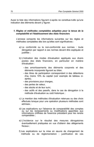 70                                               Plan Comptable Général 2005



Aussi la liste des informations figurant ci-après ne constitue-t-elle qu'une
indication des éléments devant y figurer.


     1. Règles et méthodes comptables adoptées pour la tenue de la
        comptabilité et l'établissement des états financiers

       L'annexe comporte les informations suivantes sur les règles et
       méthodes comptables dès lors qu'elles sont significatives :

         a) La conformité ou la non-conformité aux normes : toute
            dérogation par rapport à ces normes devant être expliquée et
            justifiée ;

         b) L'indication des modes d'évaluation appliqués aux divers
            postes des états financiers, en particulier en matière
            d'évaluation :
             - des amortissements des éléments corporels et des
               éléments incorporels figurant au bilan,
             - des titres de participation correspondant à des détentions
               d'au moins 10% du capital (voir exemple de tableau ci-
               après),
             - des provisions pour charges,
             - des pertes de valeur,
             - des stocks et de leur suivi,
             - des actifs et des passifs, dans le cas de dérogation à la
               méthode d'évaluation au coût historique ;

         c) La mention des méthodes d'évaluation retenues ou des choix
            effectués lorsque pour une opération plusieurs méthodes sont
            admises ;

         d) Les explications sur l'absence de comparabilité des comptes
            ou sur les reclassements ou modifications apportées aux
            informations chiffrées de l'exercice précédent pour les rendre
            comparables ;

         e) L'incidence sur le résultat des mesures dérogatoires
            éventuellement pratiquées en vue d'obtenir des allégements
            fiscaux ;

         f) Les explications sur la mise en œuvre de changement de
            méthode ou de réglementation : justification de ces
 