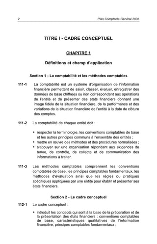 2                                                   Plan Comptable Général 2005




                TITRE I - CADRE CONCEPTUEL


                               CHAPITRE 1

                 Définitions et champ d'application


        Section 1 - La comptabilité et les méthodes comptables

111-1     La comptabilité est un système d'organisation de l'information
          financière permettant de saisir, classer, évaluer, enregistrer des
          données de base chiffrées ou non correspondant aux opérations
          de l'entité et de présenter des états financiers donnant une
          image fidèle de la situation financière, de la performance et des
          variations de la situation financière de l'entité à la date de clôture
          des comptes.

111-2    La comptabilité de chaque entité doit :

         • respecter la terminologie, les conventions comptables de base
            et les autres principes communs à l'ensemble des entités ;
         • mettre en œuvre des méthodes et des procédures normalisées ;
         • s'appuyer sur une organisation répondant aux exigences de
            tenue, de contrôle, de collecte et de communication des
            informations à traiter.

111-3    Les méthodes comptables comprennent les conventions
         comptables de base, les principes comptables fondamentaux, les
         méthodes d'évaluation ainsi que les règles ou pratiques
         spécifiques appliquées par une entité pour établir et présenter ses
         états financiers.

                     Section 2 - Le cadre conceptuel

112-1    Le cadre conceptuel :

         • introduit les concepts qui sont à la base de la préparation et de
            la présentation des états financiers : conventions comptables
            de base, caractéristiques qualitatives de l'information
            financière, principes comptables fondamentaux ;
 