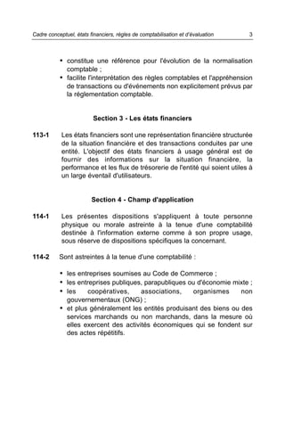 Cadre conceptuel, états financiers, règles de comptabilisation et d’évaluation   3



           • constitue une référence pour l'évolution de la normalisation
              comptable ;
           • facilite l'interprétation des règles comptables et l'appréhension
              de transactions ou d'événements non explicitement prévus par
              la réglementation comptable.


                          Section 3 - Les états financiers

113-1       Les états financiers sont une représentation financière structurée
            de la situation financière et des transactions conduites par une
            entité. L'objectif des états financiers à usage général est de
            fournir des informations sur la situation financière, la
            performance et les flux de trésorerie de l'entité qui soient utiles à
            un large éventail d'utilisateurs.


                         Section 4 - Champ d'application

114-1       Les présentes dispositions s'appliquent à toute personne
            physique ou morale astreinte à la tenue d'une comptabilité
            destinée à l'information externe comme à son propre usage,
            sous réserve de dispositions spécifiques la concernant.

114-2      Sont astreintes à la tenue d'une comptabilité :

           • les entreprises soumises au Code de Commerce ;
           • les entreprises publiques, parapubliques ou d'économie mixte ;
           • les    coopératives,     associations,    organismes     non
              gouvernementaux (ONG) ;
           • et plus généralement les entités produisant des biens ou des
              services marchands ou non marchands, dans la mesure où
              elles exercent des activités économiques qui se fondent sur
              des actes répétitifs.
 