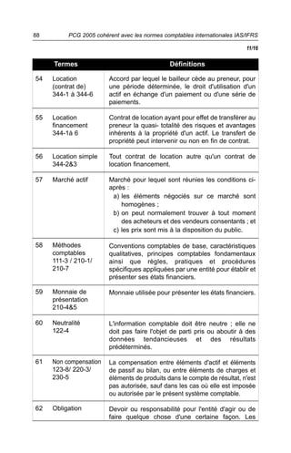 88        PCG 2005 cohérent avec les normes comptables internationales IAS/IFRS

                                                                          11/16

     Termes                                   Définitions

54   Location           Accord par lequel le bailleur cède au preneur, pour
     (contrat de)       une période déterminée, le droit d'utilisation d'un
     344-1 à 344-6      actif en échange d'un paiement ou d'une série de
                        paiements.

55   Location           Contrat de location ayant pour effet de transférer au
     financement        preneur la quasi- totalité des risques et avantages
     344-1à 6           inhérents à la propriété d'un actif. Le transfert de
                        propriété peut intervenir ou non en fin de contrat.

56   Location simple    Tout contrat de location autre qu'un contrat de
     344-2&3            location financement.

57   Marché actif       Marché pour lequel sont réunies les conditions ci-
                        après :
                         a) les éléments négociés sur ce marché sont
                            homogènes ;
                         b) on peut normalement trouver à tout moment
                            des acheteurs et des vendeurs consentants ; et
                         c) les prix sont mis à la disposition du public.

58   Méthodes           Conventions comptables de base, caractéristiques
     comptables         qualitatives, principes comptables fondamentaux
     111-3 / 210-1/     ainsi que règles, pratiques et procédures
     210-7              spécifiques appliquées par une entité pour établir et
                        présenter ses états financiers.

59   Monnaie de         Monnaie utilisée pour présenter les états financiers.
     présentation
     210-4&5

60   Neutralité         L'information comptable doit être neutre ; elle ne
     122-4              doit pas faire l'objet de parti pris ou aboutir à des
                        données tendancieuses et des résultats
                        prédéterminés.

61   Non compensation   La compensation entre éléments d'actif et éléments
     123-8/ 220-3/      de passif au bilan, ou entre éléments de charges et
     230-5              éléments de produits dans le compte de résultat, n'est
                        pas autorisée, sauf dans les cas où elle est imposée
                        ou autorisée par le présent système comptable.

62   Obligation         Devoir ou responsabilité pour l'entité d'agir ou de
                        faire quelque chose d'une certaine façon. Les
 