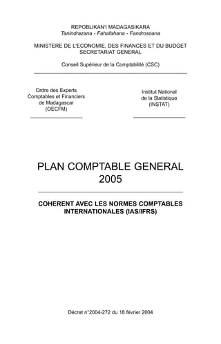 REPOBLIKAN'I MADAGASIKARA
Tanindrazana - Fahafahana - Fandrosoana
MINISTERE DE L'ECONOMIE, DES FINANCES ET DU BUDGET
SECRETARIAT GENERAL
Conseil Supérieur de la Comptabilité (CSC)
_____________________________________________________
PLAN COMPTABLE GENERAL
2005
__________________________________________________
COHERENT AVEC LES NORMES COMPTABLES
INTERNATIONALES (IAS/IFRS)
Décret n°2004-272 du 18 février 2004
Institut National
de la Statistique
(INSTAT)
__________________
Ordre des Experts
Comptables et Financiers
de Madagascar
(OECFM)
__________________
 