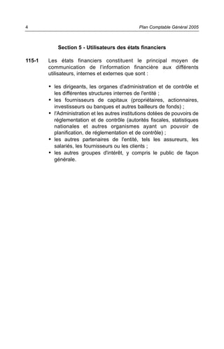 Section 5 - Utilisateurs des états financiers
115-1 Les états financiers constituent le principal moyen de
communication de l'information financière aux différents
utilisateurs, internes et externes que sont :
• les dirigeants, les organes d'administration et de contrôle et
les différentes structures internes de l'entité ;
• les fournisseurs de capitaux (propriétaires, actionnaires,
investisseurs ou banques et autres bailleurs de fonds) ;
• l'Administration et les autres institutions dotées de pouvoirs de
réglementation et de contrôle (autorités fiscales, statistiques
nationales et autres organismes ayant un pouvoir de
planification, de réglementation et de contrôle) ;
• les autres partenaires de l'entité, tels les assureurs, les
salariés, les fournisseurs ou les clients ;
• les autres groupes d'intérêt, y compris le public de façon
générale.
Plan Comptable Général 20054
 