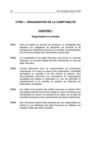TITRE I - ORGANISATION DE LA COMPTABILITE
CHAPITRE 1
Organisation et contrôle
410-1 Dans le respect du principe de prudence, la comptabilité doit
satisfaire aux obligations de régularité, de sincérité et de
transparence inhérentes à la tenue, au contrôle, à la présentation
et à la communication des informations qu'elle traite.
410-2 La comptabilité et les états financiers sont tenus en monnaie
nationale. La monnaie utilisée doit être mentionnée sur tous les
états financiers.
410-3 L'entité détermine sous sa responsabilité les procédures
nécessaires à la mise en place d'une organisation comptable
permettant un contrôle à la fois interne et externe. Une
documentation décrivant les procédures et l'organisation
comptable est établie si nécessaire en vue de permettre la
compréhension et le contrôle du système de traitement de
l'information comptable.
410-4 Les actifs et les passifs des entités soumises au présent Plan
Comptable Général doivent faire l'objet au moins une fois par an
d'inventaires en nature, en quantité et en valeur, sur la base de
contrôles physiques et de recensements de pièces justificatives.
410-5 Ces inventaires doivent être organisés par les responsables de
l'entité en vue d'élaborer des états financiers qui reflètent une
situation réelle des actifs et passifs.
Plan Comptable Général 200596
 