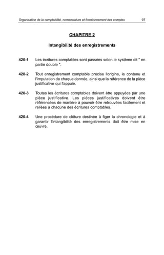 CHAPITRE 2
Intangibilité des enregistrements
420-1 Les écritures comptables sont passées selon le système dit " en
partie double ".
420-2 Tout enregistrement comptable précise l'origine, le contenu et
l'imputation de chaque donnée, ainsi que la référence de la pièce
justificative qui l'appuie.
420-3 Toutes les écritures comptables doivent être appuyées par une
pièce justificative. Les pièces justificatives doivent être
référencées de manière à pouvoir être retrouvées facilement et
reliées à chacune des écritures comptables.
420-4 Une procédure de clôture destinée à figer la chronologie et à
garantir l'intangibilité des enregistrements doit être mise en
œuvre.
97Organisation de la comptabilité, nomenclature et fonctionnement des comptes
 
