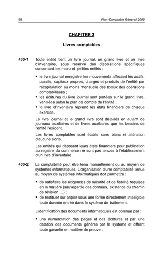 CHAPITRE 3
Livres comptables
430-1 Toute entité tient un livre journal, un grand livre et un livre
d'inventaire, sous réserve des dispositions spécifiques
concernant les micro et petites entités :
• le livre journal enregistre les mouvements affectant les actifs,
passifs, capitaux propres, charges et produits de l'entité par
récapitulation au moins mensuelle des totaux des opérations
comptabilisées ;
• les écritures du livre journal sont portées sur le grand livre,
ventilées selon le plan de compte de l'entité ;
• le livre d'inventaire reprend les états financiers de chaque
exercice.
Le livre journal et le grand livre sont détaillés en autant de
journaux auxiliaires et de livres auxiliaires que les besoins de
l'entité l'exigent.
Les livres comptables sont établis sans blanc ni altération
d'aucune sorte.
Les entités qui déposent leurs états financiers pour publication
au registre du commerce ne sont pas tenues à l'établissement
d'un livre d'inventaire.
430-2 La comptabilité peut être tenu manuellement ou au moyen de
systèmes informatiques. L'organisation d'une comptabilité tenue
au moyen de systèmes informatiques doit permettre :
• de satisfaire les exigences de sécurité et de fiabilité requises
en la matière (sauvegarde des données, existence du chemin
de révision …) ;
• de restituer sur papier sous une forme directement intelligible
toute donnée entrée dans le système de traitement.
L'identification des documents informatiques est obtenue par :
• une numérotation des pages et des écritures et par une
datation des documents générés par le système et offrant
toute garantie en matière de preuve ;
Plan Comptable Général 200598
 