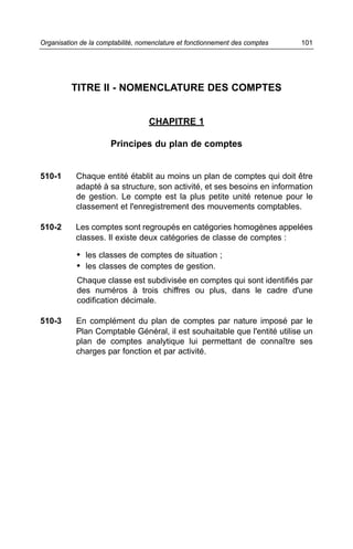 TITRE II - NOMENCLATURE DES COMPTES
CHAPITRE 1
Principes du plan de comptes
510-1 Chaque entité établit au moins un plan de comptes qui doit être
adapté à sa structure, son activité, et ses besoins en information
de gestion. Le compte est la plus petite unité retenue pour le
classement et l'enregistrement des mouvements comptables.
510-2 Les comptes sont regroupés en catégories homogènes appelées
classes. Il existe deux catégories de classe de comptes :
• les classes de comptes de situation ;
• les classes de comptes de gestion.
Chaque classe est subdivisée en comptes qui sont identifiés par
des numéros à trois chiffres ou plus, dans le cadre d'une
codification décimale.
510-3 En complément du plan de comptes par nature imposé par le
Plan Comptable Général, il est souhaitable que l'entité utilise un
plan de comptes analytique lui permettant de connaître ses
charges par fonction et par activité.
101Organisation de la comptabilité, nomenclature et fonctionnement des comptes
 