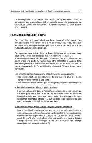 La contrepartie de la valeur des actifs mis gratuitement dans la
concession par le concédant est enregistrée dans une subdivision du
compte 22 " Droits du concédant " et figure au passif du bilan (passif
non courant).
23. IMMOBILISATIONS EN COURS
Ces comptes ont pour objet de faire apparaître la valeur des
immobilisations non achevées à la fin de chaque exercice, ainsi que
les avances et acomptes versés par l'entreprise à des tiers en vue de
l'acquisition d'une immobilisation.
Ces comptes sont soldés lorsque l'immobilisation est achevée, avec
pour contrepartie des comptes d'immobilisations (compte 21)
Aucun amortissement ne peut être pratiqué sur des immobilisations en
cours, mais une perte de valeur peut être constatée si compte tenu
des changements d'estimation survenus au cours des travaux, la
valeur recouvrable de l'immobilisation devient inférieure à sa valeur
comptable.
Les immobilisations en cours se répartissent en deux groupes :
- les immobilisations qui résultent de travaux de plus ou moins
longue durée confiés à des tiers ;
- les immobilisations créées par les moyens propres de l'entreprise.
a. Immobilisations acquises auprès des tiers
Les immobilisations dont la réalisation est confiée à des tiers et qui
ne sont pas achevées à la fin de l'exercice sont inscrites en
immobilisations en cours en contrepartie des comptes de tiers
concernés (comptes classe 4), sur la base des factures ou des
décomptes de travaux fournis par ces tiers.
b. Immobilisations créées par les moyens propres de l'entité
Les immobilisations créées par les moyens propres de l'entité et
non achevées à la fin de l'exercice sont inscrites en immobilisations
en cours en contrepartie d'un compte 72 " production immobilisée "
pour le coût de production des éléments en cours (après
enregistrement des charges dans les comptes de charge
correspondant, comptes classe 6).
111Organisation de la comptabilité, nomenclature et fonctionnement des comptes
 