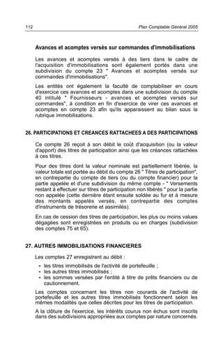 Avances et acomptes versés sur commandes d'immobilisations
Les avances et acomptes versés à des tiers dans le cadre de
l'acquisition d'immobilisations sont également portés dans une
subdivision du compte 23 " Avances et acomptes versés sur
commandes d'immobilisations".
Les entités ont également la faculté de comptabiliser en cours
d'exercice ces avances et acomptes dans une subdivision du compte
40 intitulé " Fournisseurs - avances et acomptes versés sur
commandes", à condition en fin d'exercice de virer ces avances et
acomptes en compte 23 afin qu'ils apparaissent au bilan sous la
rubrique immobilisations.
26. PARTICIPATIONS ET CREANCES RATTACHEES A DES PARTICIPATIONS
Ce compte 26 reçoit à son débit le coût d'acquisition (ou la valeur
d'apport) des titres de participation ainsi que les créances rattachées
à ces titres.
Pour des titres dont la valeur nominale est partiellement libérée, la
valeur totale est portée au débit du compte 26 " Titres de participation",
en contrepartie du compte de tiers (ou du compte financier) pour la
partie appelée et d'une subdivision du même compte - " Versements
restant à effectuer sur titres de participation non libérés " pour la partie
non appelée (cette dernière étant ensuite soldée au fur et à mesure
des montants appelés versés, en contrepartie des comptes
d'instruments de trésorerie et assimilés).
En cas de cession des titres de participation, les plus ou moins values
dégagées sont enregistrées en produits ou en charges (subdivision
des comptes 75 et 65).
27. AUTRES IMMOBILISATIONS FINANCIERES
Les comptes 27 enregistrent au débit :
- les titres immobilisés de l'activité de portefeuille ;
- les autres titres immobilisés ;
- les sommes versées par l'entité à titre de prêts financiers ou de
cautionnement.
Les comptes concernant les titres non courants de l'activité de
portefeuille et les autres titres immobilisés fonctionnent selon les
mêmes modalités que celles décrites pour les titres de participation.
A la clôture de l'exercice, les intérêts courus non échus sont inscrits
dans des subdivisions appropriées aux comptes par nature concernés.
Plan Comptable Général 2005112
 