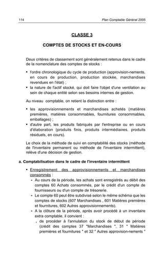 CLASSE 3
COMPTES DE STOCKS ET EN-COURS
Deux critères de classement sont généralement retenus dans le cadre
de la nomenclature des comptes de stocks :
• l'ordre chronologique du cycle de production (approvision-nements,
en cours de production, production stockée, marchandises
revendues en l'état) ;
• la nature de l'actif stocké, qui doit faire l'objet d'une ventilation au
sein de chaque entité selon ses besoins internes de gestion.
Au niveau comptable, on retient la distinction entre :
• les approvisionnements et marchandises achetés (matières
premières, matières consommables, fournitures consommables,
emballages) ;
• d'autre part, les produits fabriqués par l'entreprise ou en cours
d'élaboration (produits finis, produits intermédiaires, produits
résiduels, en cours).
Le choix de la méthode de suivi en comptabilité des stocks (méthode
de l'inventaire permanent ou méthode de l'inventaire intermittent),
relève d'une décision de gestion.
a. Comptabilisation dans le cadre de l'inventaire intermittent
• Enregistrement des approvisionnements et marchandises
consommés :
- Au cours de la période, les achats sont enregistrés au débit des
comptes 60 Achats consommés, par le crédit d'un compte de
fournisseurs ou d'un compte de trésorerie.
- Le compte 60 peut être subdivisé selon le même schéma que les
comptes de stocks (607 Marchandises , 601 Matières premières
et fournitures, 602 Autres approvisionnements).
- A la clôture de la période, après avoir procédé à un inventaire
extra comptable, il convient :
. de procéder à l'annulation du stock de début de période
(crédit des comptes 37 "Marchandises ", 31 " Matières
premières et fournitures " et 32 " Autres approvision-nements "
Plan Comptable Général 2005114
 
