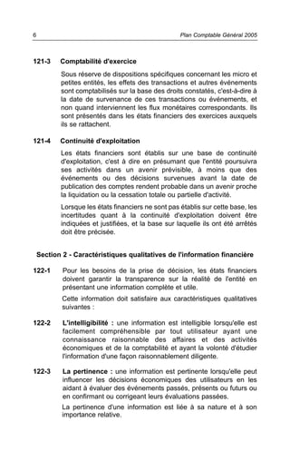 121-3 Comptabilité d'exercice
Sous réserve de dispositions spécifiques concernant les micro et
petites entités, les effets des transactions et autres événements
sont comptabilisés sur la base des droits constatés, c'est-à-dire à
la date de survenance de ces transactions ou événements, et
non quand interviennent les flux monétaires correspondants. Ils
sont présentés dans les états financiers des exercices auxquels
ils se rattachent.
121-4 Continuité d'exploitation
Les états financiers sont établis sur une base de continuité
d'exploitation, c'est à dire en présumant que l'entité poursuivra
ses activités dans un avenir prévisible, à moins que des
événements ou des décisions survenues avant la date de
publication des comptes rendent probable dans un avenir proche
la liquidation ou la cessation totale ou partielle d'activité.
Lorsque les états financiers ne sont pas établis sur cette base, les
incertitudes quant à la continuité d'exploitation doivent être
indiquées et justifiées, et la base sur laquelle ils ont été arrêtés
doit être précisée.
Section 2 - Caractéristiques qualitatives de l'information financière
122-1 Pour les besoins de la prise de décision, les états financiers
doivent garantir la transparence sur la réalité de l'entité en
présentant une information complète et utile.
Cette information doit satisfaire aux caractéristiques qualitatives
suivantes :
122-2 L'intelligibilité : une information est intelligible lorsqu'elle est
facilement compréhensible par tout utilisateur ayant une
connaissance raisonnable des affaires et des activités
économiques et de la comptabilité et ayant la volonté d'étudier
l'information d'une façon raisonnablement diligente.
122-3 La pertinence : une information est pertinente lorsqu'elle peut
influencer les décisions économiques des utilisateurs en les
aidant à évaluer des événements passés, présents ou futurs ou
en confirmant ou corrigeant leurs évaluations passées.
La pertinence d'une information est liée à sa nature et à son
importance relative.
Plan Comptable Général 20056
 