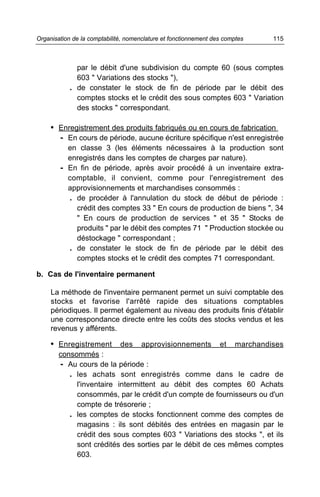 par le débit d'une subdivision du compte 60 (sous comptes
603 " Variations des stocks "),
. de constater le stock de fin de période par le débit des
comptes stocks et le crédit des sous comptes 603 " Variation
des stocks " correspondant.
• Enregistrement des produits fabriqués ou en cours de fabrication
- En cours de période, aucune écriture spécifique n'est enregistrée
en classe 3 (les éléments nécessaires à la production sont
enregistrés dans les comptes de charges par nature).
- En fin de période, après avoir procédé à un inventaire extra-
comptable, il convient, comme pour l'enregistrement des
approvisionnements et marchandises consommés :
. de procéder à l'annulation du stock de début de période :
crédit des comptes 33 " En cours de production de biens ", 34
" En cours de production de services " et 35 " Stocks de
produits " par le débit des comptes 71 " Production stockée ou
déstockage " correspondant ;
. de constater le stock de fin de période par le débit des
comptes stocks et le crédit des comptes 71 correspondant.
b. Cas de l'inventaire permanent
La méthode de l'inventaire permanent permet un suivi comptable des
stocks et favorise l'arrêté rapide des situations comptables
périodiques. Il permet également au niveau des produits finis d'établir
une correspondance directe entre les coûts des stocks vendus et les
revenus y afférents.
• Enregistrement des approvisionnements et marchandises
consommés :
- Au cours de la période :
. les achats sont enregistrés comme dans le cadre de
l'inventaire intermittent au débit des comptes 60 Achats
consommés, par le crédit d'un compte de fournisseurs ou d'un
compte de trésorerie ;
. les comptes de stocks fonctionnent comme des comptes de
magasins : ils sont débités des entrées en magasin par le
crédit des sous comptes 603 " Variations des stocks ", et ils
sont crédités des sorties par le débit de ces mêmes comptes
603.
115Organisation de la comptabilité, nomenclature et fonctionnement des comptes
 