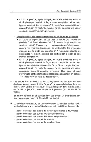 - En fin de période, après analyse, les écarts éventuels entre le
stock physique, évalué de façon extra comptable et le stock
figurant au débit des comptes 37, 31 ou 32 en comptabilité sont
enregistrés afin de porter le montant de ces derniers à la valeur
constatée dans l'inventaire physique.
• Enregistrement des produits fabriqués ou en cours de fabrication
- Au cours de la période, les comptes de stocks (35 " Stocks de
produits " et éventuellement 34 " En cours de production de
services " et 33 " En cours de production de biens ") fonctionnent
comme des comptes de magasin : ils sont débités des entrées en
magasin par le crédit des comptes 71 " Production stockée ou
déstockage ", et sont crédités des sorties par le débit de ces
mêmes comptes 71.
- En fin de période, après analyse, les écarts éventuels entre le
stock physique, évalué de façon extra comptable, et le stock
figurant au débit des comptes 33, 34 ou 37 en comptabilité, sont
enregistrés afin de porter le montant de ces derniers à la valeur
constatée dans l'inventaire physique. Ces boni et mali
d'inventaire sont généralement enregistrés également en compte
71 “ Production stockée ou déstockage ”.
c. Les stocks mis en dépôt ou en consignation, ou qui sont en voie
d'acheminement peuvent faire l'objet d'une comptabilisation dans un
compte 38 “ Stocks à l'extérieur ” jusqu'à réception dans les magasins
de l'entité ou jusqu'au dénouement de l'opération (en cas de dépôt-
vente).
En fin de période, si ce compte n'est pas soldé, un état détaillé des
stocks correspondant doit être établi par l'entité.
d. Lors de leur constitution, les pertes de valeur constatées sur les stocks
sont créditées aux comptes 39 créés par nature d'éléments en stocks :
- pertes de valeur des stocks de matières premières et fournitures ;
- pertes de valeur des autres approvisionnements ;
- pertes de valeur des stocks d'en-cours de production ;
- pertes de valeur des stocks de produits ;
- pertes de valeur des stocks de marchandises.
Plan Comptable Général 2005116
 