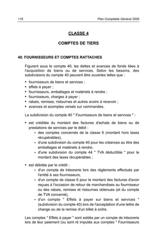 CLASSE 4
COMPTES DE TIERS
40. FOURNISSEURS ET COMPTES RATTACHES
Figurent sous le compte 40, les dettes et avances de fonds liées à
l'acquisition de biens ou de services. Selon les besoins, des
subdivisions du compte 40 peuvent être ouvertes telles que :
• fournisseurs de biens et services ;
• effets à payer ;
• fournisseurs, emballages et matériels à rendre ;
• fournisseurs, charges à payer ;
• rabais, remises, ristournes et autres avoirs à recevoir ;
• avances et acomptes versés sur commandes.
La subdivision du compte 40 " Fournisseurs de biens et services " :
• est créditée du montant des factures d'achats de biens ou de
prestations de services par le débit :
- des comptes concernés de la classe 6 (montant hors taxes
récupérables),
- d'une subdivision du compte 40 pour les créances au titre des
emballages et matériels à rendre,
- d'une subdivision du compte 44 " TVA déductible " pour le
montant des taxes récupérables ;
• est débitée par le crédit :
- d'un compte de trésorerie lors des règlements effectués par
l'entité à ses fournisseurs,
- d'un compte de classe 6 pour le montant des factures d'avoir
reçues à l'occasion de retour de marchandises au fournisseur
ou des rabais, remises et ristournes obtenues (et du compte
de TVA concerné),
- d'un compte " Effets à payer sur biens et services "
(subdivision du compte 40) lors de l'acceptation d'une lettre de
change ou de la remise d'un billet à ordre.
Les comptes " Effets à payer " sont soldés par un compte de trésorerie
lors de leur paiement (ou sont ré imputés aux comptes " Fournisseurs
Plan Comptable Général 2005118
 