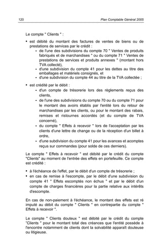 Le compte " Clients " :
• est débité du montant des factures de ventes de biens ou de
prestations de services par le crédit :
- de l'une des subdivisions du compte 70 " Ventes de produits
fabriqués et de marchandises " ou du compte 71 " Ventes de
prestations de services et produits annexes " (montant hors
TVA collecté),
- d'une subdivision du compte 41 pour les dettes au titre des
emballages et matériels consignés, et
- d'une subdivision du compte 44 au titre de la TVA collectée ;
• est crédité par le débit :
- d'un compte de trésorerie lors des règlements reçus des
clients,
- de l'une des subdivisions du compte 70 ou du compte 71 pour
le montant des avoirs établis par l'entité lors du retour de
marchandises par les clients, ou pour le montant des rabais,
remises et ristournes accordés (et du compte de TVA
concerné),
- du compte " Effets à recevoir " lors de l'acceptation par les
clients d'une lettre de change ou de la réception d'un billet à
ordre,
- d'une subdivision du compte 41 pour les avances et acomptes
reçus sur commandes (pour solde de ces derniers).
Le compte " Effets à recevoir " est débité par le crédit du compte
"Clients" au moment de l'entrée des effets en portefeuille. Ce compte
est crédité :
• à l'échéance de l'effet, par le débit d'un compte de trésorerie ;
• en cas de remise à l'escompte, par le débit d'une subdivision du
compte 41 " Effets escomptés non échus " et par le débit d'un
compte de charges financières pour la partie relative aux intérêts
d'escompte.
En cas de non-paiement à l'échéance, le montant des effets est ré
imputé au débit du compte " Clients " en contrepartie du compte "
Effets à recevoir ".
Le compte " Clients douteux " est débité par le crédit du compte
”Clients " pour le montant total des créances que l'entité possède à
l'encontre notamment de clients dont la solvabilité apparaît douteuse
ou litigieuse.
Plan Comptable Général 2005120
 
