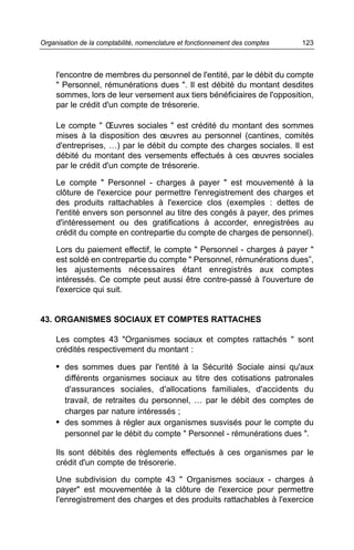 l'encontre de membres du personnel de l'entité, par le débit du compte
" Personnel, rémunérations dues ". Il est débité du montant desdites
sommes, lors de leur versement aux tiers bénéficiaires de l'opposition,
par le crédit d'un compte de trésorerie.
Le compte " Œuvres sociales " est crédité du montant des sommes
mises à la disposition des œuvres au personnel (cantines, comités
d'entreprises, …) par le débit du compte des charges sociales. Il est
débité du montant des versements effectués à ces œuvres sociales
par le crédit d'un compte de trésorerie.
Le compte " Personnel - charges à payer " est mouvementé à la
clôture de l'exercice pour permettre l'enregistrement des charges et
des produits rattachables à l'exercice clos (exemples : dettes de
l'entité envers son personnel au titre des congés à payer, des primes
d'intéressement ou des gratifications à accorder, enregistrées au
crédit du compte en contrepartie du compte de charges de personnel).
Lors du paiement effectif, le compte " Personnel - charges à payer "
est soldé en contrepartie du compte " Personnel, rémunérations dues”,
les ajustements nécessaires étant enregistrés aux comptes
intéressés. Ce compte peut aussi être contre-passé à l'ouverture de
l'exercice qui suit.
43. ORGANISMES SOCIAUX ET COMPTES RATTACHES
Les comptes 43 "Organismes sociaux et comptes rattachés " sont
crédités respectivement du montant :
• des sommes dues par l'entité à la Sécurité Sociale ainsi qu'aux
différents organismes sociaux au titre des cotisations patronales
d'assurances sociales, d'allocations familiales, d'accidents du
travail, de retraites du personnel, … par le débit des comptes de
charges par nature intéressés ;
• des sommes à régler aux organismes susvisés pour le compte du
personnel par le débit du compte " Personnel - rémunérations dues ".
Ils sont débités des règlements effectués à ces organismes par le
crédit d'un compte de trésorerie.
Une subdivision du compte 43 " Organismes sociaux - charges à
payer" est mouvementée à la clôture de l'exercice pour permettre
l'enregistrement des charges et des produits rattachables à l'exercice
123Organisation de la comptabilité, nomenclature et fonctionnement des comptes
 