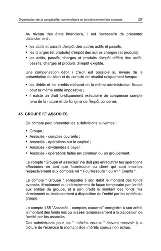 Au niveau des états financiers, il est nécessaire de présenter
distinctement :
• les actifs et passifs d'impôt des autres actifs et passifs,
• les charges (et produits) d'impôt des autres charges (et produits),
• les actifs, passifs, charges et produits d'impôt différé des actifs,
passifs, charges et produits d'impôt exigible.
Une compensation débit / crédit est possible au niveau de la
présentation du bilan et du compte de résultat uniquement lorsque :
• les débits et les crédits relèvent de la même administration fiscale
pour la même entité imposable ;
• il existe un droit juridiquement exécutoire de compenser compte
tenu de la nature et de l'origine de l'impôt concerné.
45. GROUPE ET ASSOCIES
Ce compte peut présenter les subdivisions suivantes :
• Groupe ;
• Associés - comptes courants ;
• Associés - opérations sur le capital ;
• Associés - dividendes à payer ;
• Associés - opérations faites en commun ou en groupement.
Le compte “Groupe et associés” ne doit pas enregistrer les opérations
effectuées en tant que fournisseur ou client qui sont inscrites
respectivement aux comptes 40 " Fournisseurs " ou 41 " Clients ".
Le compte " Groupe " enregistre à son débit le montant des fonds
avancés directement ou indirectement de façon temporaire par l'entité
aux entités du groupe, et à son crédit le montant des fonds mis
directement ou indirectement à disposition de l'entité par les entités du
groupe.
Le compte 455 "Associés - comptes courants" enregistre à son crédit
le montant des fonds mis ou laissés temporairement à la disposition de
l'entité par les associés.
Des subdivisions pour les " Intérêts courus " doivent recevoir à la
clôture de l'exercice le montant des intérêts courus non échus.
127Organisation de la comptabilité, nomenclature et fonctionnement des comptes
 