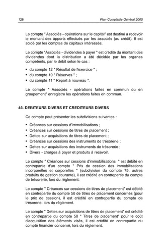 Le compte " Associés - opérations sur le capital" est destiné à recevoir
le montant des apports effectués par les associés (au crédit). Il est
soldé par les comptes de capitaux intéressés.
Le compte "Associés - dividendes à payer " est crédité du montant des
dividendes dont la distribution a été décidée par les organes
compétents, par le débit selon le cas :
• du compte 12 " Résultat de l'exercice " ;
• du compte 10 " Réserves " ;
• du compte 11 " Report à nouveau ".
Le compte " Associés - opérations faites en commun ou en
groupement" enregistre les opérations faites en commun.
46. DEBITEURS DIVERS ET CREDITEURS DIVERS
Ce compte peut présenter les subdivisions suivantes :
• Créances sur cessions d'immobilisations ;
• Créances sur cessions de titres de placement ;
• Dettes sur acquisitions de titres de placement ;
• Créances sur cessions des instruments de trésorerie ;
• Dettes sur acquisitions des instruments de trésorerie ;
• Divers - charges à payer et produits à recevoir.
Le compte " Créances sur cessions d'immobilisations " est débité en
contrepartie d'un compte " Prix de cession des immobilisations
incorporelles et corporelles " (subdivision du compte 75, autres
produits de gestion courante), il est crédité en contrepartie du compte
de trésorerie, lors du règlement.
Le compte " Créances sur cessions de titres de placement" est débité
en contrepartie du compte 50 de titres de placement concernés (pour
le prix de cession), il est crédité en contrepartie du compte de
trésorerie, lors du règlement.
Le compte " Dettes sur acquisitions de titres de placement" est crédité
en contrepartie du compte 50 " Titres de placement" pour le coût
d'acquisition des éléments visés, il est crédité en contrepartie du
compte financier concerné, lors du règlement.
Plan Comptable Général 2005128
 