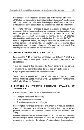 Les comptes " Créances sur cessions des instruments de trésorerie "
et "Dettes sur acquisitions des instruments de trésorerie" fonctionnent
selon les mêmes modalités que les comptes relatifs aux créances et
dettes relatives aux acquisitions ou cessions de titres de placement.
Le compte " Divers - Charges à payer et produits à recevoir " est
mouvementé à la clôture de l'exercice pour permettre l'enregistrement
des charges et des produits rattachables à l'exercice clos. Ces
comptes se présentent TVA incluse (le montant de la TVA attachée
étant porté en contrepartie de la subdivision d'un compte 44 TVA).
Lors du règlement effectif, ce compte est soldé en contrepartie des
autres comptes 46 concernés, les ajustements nécessaires étant
enregistrés aux comptes intéressés. Ce compte peut aussi être
contre-passé à l'ouverture de l'exercice qui suit.
47. COMPTES TRANSITOIRES OU D'ATTENTE
Les comptes " 47 - Comptes transitoires ou d'attente " sont à la
disposition des entités pour recevoir, en cours d'exercice, les
opérations :
• qui ne peuvent être imputées de façon certaine à un compte
déterminé au moment où elles doivent être enregistrées ou ;
• qui exigent une information complémentaire.
Toute opération portée au compte 47 doit être imputée au compte
définitif dans les délais les plus brefs. Ce compte est normalement
soldé à la clôture de l'exercice.
48. CHARGES OU PRODUITS CONSTATES D'AVANCE, ET
PROVISIONS
Ce compte peut présenter les subdivisions suivantes :
• Charges constatées d'avance ;
• Produits constatés d'avance ;
• Provisions courantes pour charges.
Les comptes "Charges constatées d'avance" et "Produits constatés
d'avance" reçoivent, à la clôture de l'exercice, les charges et les
produits concernant un exercice ultérieur (pour leur montant hors
TVA).
Ces comptes sont soldés, et les charges et produits sont imputés dans
les comptes par nature concernés, au cours de l'exercice auquel ils se
rapportent en application du principe d'indépendance des exercices.
129Organisation de la comptabilité, nomenclature et fonctionnement des comptes
 