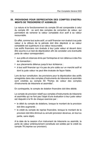 59. PROVISIONS POUR DEPRECIATION DES COMPTES D'INSTRU-
MENTS DE TRESORERIE ET ASSIMILES
La nature et le fonctionnement du compte 59 est comparable à celui
du compte 49 : ce sont des comptes de correction de valeur, qui
permettent de ramener la valeur comptable d'un actif à sa valeur
recouvrable.
En effet, comme tout autre actif, un actif financier non évalué à sa juste
valeur à la clôture de la période doit être déprécié si sa valeur
comptable est supérieure à sa valeur recouvrable.
Les actifs financiers non évalués à leur juste valeur et devant donc
être soumis à un test de dépréciation afin de constater une éventuelle
perte de valeur correspondent :
• aux prêts et créances émis par l'entreprise et non détenus à des fins
de transaction ;
• aux placements détenus jusqu'à leur échéance ;
• à tout actif financier qui n'a pas de prix cotés sur un marché actif et
dont la juste valeur ne peut être évaluée de façon fiable.
Lors de leur constitution, les provisions pour la dépréciation des actifs
enregistrés dans des comptes d'instruments de trésorerie et assimilés
sont crédités au compte 59 "Pertes de valeur des comptes
d'instruments de trésorerie et assimilés".
En contrepartie, le compte de dotation financière doit être débité.
Le compte de provision relatif aux comptes d'instruments de trésorerie
et assimilés qui ne font pas l'objet d'une évaluation à leur juste valeur
est réajusté à la fin de chaque exercice par :
• le débit du compte de dotations, lorsque le montant de la provision
doit être augmenté ;
• le crédit du compte de reprise financière, lorsque le montant de la
provision doit être diminué ou annulé (provision devenue, en tout ou
partie, sans objet).
A la date de la cession d'un instrument de trésorerie ou assimilé, la
perte de valeur antérieurement constituée est soldée par le crédit du
compte 78 (reprise sur provision).
Plan Comptable Général 2005134
 