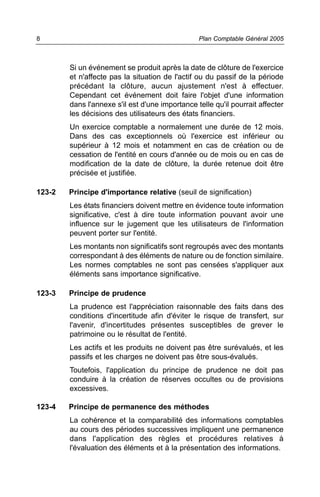 Si un événement se produit après la date de clôture de l'exercice
et n'affecte pas la situation de l'actif ou du passif de la période
précédant la clôture, aucun ajustement n'est à effectuer.
Cependant cet événement doit faire l'objet d'une information
dans l'annexe s'il est d'une importance telle qu'il pourrait affecter
les décisions des utilisateurs des états financiers.
Un exercice comptable a normalement une durée de 12 mois.
Dans des cas exceptionnels où l'exercice est inférieur ou
supérieur à 12 mois et notamment en cas de création ou de
cessation de l'entité en cours d'année ou de mois ou en cas de
modification de la date de clôture, la durée retenue doit être
précisée et justifiée.
123-2 Principe d'importance relative (seuil de signification)
Les états financiers doivent mettre en évidence toute information
significative, c'est à dire toute information pouvant avoir une
influence sur le jugement que les utilisateurs de l'information
peuvent porter sur l'entité.
Les montants non significatifs sont regroupés avec des montants
correspondant à des éléments de nature ou de fonction similaire.
Les normes comptables ne sont pas censées s'appliquer aux
éléments sans importance significative.
123-3 Principe de prudence
La prudence est l'appréciation raisonnable des faits dans des
conditions d'incertitude afin d'éviter le risque de transfert, sur
l'avenir, d'incertitudes présentes susceptibles de grever le
patrimoine ou le résultat de l'entité.
Les actifs et les produits ne doivent pas être surévalués, et les
passifs et les charges ne doivent pas être sous-évalués.
Toutefois, l'application du principe de prudence ne doit pas
conduire à la création de réserves occultes ou de provisions
excessives.
123-4 Principe de permanence des méthodes
La cohérence et la comparabilité des informations comptables
au cours des périodes successives impliquent une permanence
dans l'application des règles et procédures relatives à
l'évaluation des éléments et à la présentation des informations.
Plan Comptable Général 20058
 