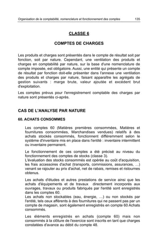 CLASSE 6
COMPTES DE CHARGES
Les produits et charges sont présentés dans le compte de résultat soit par
fonction, soit par nature. Cependant, une ventilation des produits et
charges en comptabilité par nature, sur la base d'une nomenclature de
compte imposée, est obligatoire. Aussi, une entité qui présente un compte
de résultat par fonction doit-elle présenter dans l'annexe une ventilation
des produits et charges par nature, faisant apparaître les agrégats de
gestion suivants : marge brute, valeur ajoutée et excédent brut
d'exploitation.
Les comptes prévus pour l'enregistrement comptable des charges par
nature sont présentés ci-après.
CAS DE L'ANALYSE PAR NATURE
60. ACHATS CONSOMMES
Les comptes 60 (Matières premières consommées, Matières et
fournitures consommées, Marchandises vendues) relatifs à des
achats stockés consommés, fonctionnent différemment selon le
système d'inventaire mis en place dans l'entité : inventaire intermittent
ou inventaire permanent.
Le fonctionnement de ces comptes a été précisé au niveau du
fonctionnement des comptes de stocks (classe 3).
L'évaluation des stocks consommés est opérée au coût d'acquisition,
les frais accessoires d'achat (transports, commissions, assurances, …)
venant se rajouter au prix d'achat, net de rabais, remises et ristournes
obtenus.
Les achats d'études et autres prestations de service ainsi que les
achats d'équipements et de travaux directement incorporés aux
ouvrages, travaux ou produits fabriqués par l'entité sont enregistrés
dans les comptes 60.
Les achats non stockables (eau, énergie, …) ou non stockés par
l'entité, tels ceux afférents à des fournitures qui ne passent pas par un
compte de magasin, sont également enregistrés en compte 60 Achats
consommés.
Les éléments enregistrés en achats (compte 60) mais non
consommés à la clôture de l'exercice sont inscrits en tant que charges
constatées d'avance au débit du compte 48.
135Organisation de la comptabilité, nomenclature et fonctionnement des comptes
 